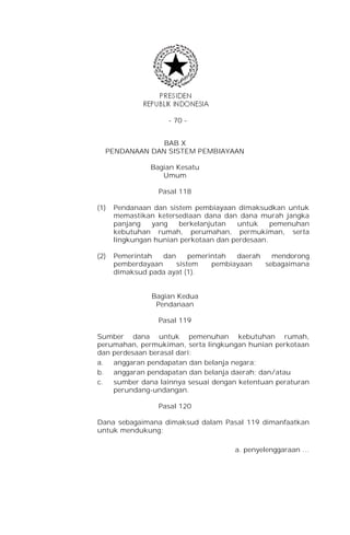 - 70 -


              BAB X
  PENDANAAN DAN SISTEM PEMBIAYAAN

               Bagian Kesatu
                  Umum

                 Pasal 118

(1)   Pendanaan dan sistem pembiayaan dimaksudkan untuk
      memastikan ketersediaan dana dan dana murah jangka
      panjang   yang   berkelanjutan   untuk     pemenuhan
      kebutuhan rumah, perumahan, permukiman, serta
      lingkungan hunian perkotaan dan perdesaan.

(2)   Pemerintah   dan     pemerintah  daerah   mendorong
      pemberdayaan     sistem    pembiayaan   sebagaimana
      dimaksud pada ayat (1).


                Bagian Kedua
                 Pendanaan

                 Pasal 119

Sumber dana untuk pemenuhan kebutuhan rumah,
perumahan, permukiman, serta lingkungan hunian perkotaan
dan perdesaan berasal dari:
a. anggaran pendapatan dan belanja negara;
b. anggaran pendapatan dan belanja daerah; dan/atau
c.  sumber dana lainnya sesuai dengan ketentuan peraturan
    perundang-undangan.

                 Pasal 120

Dana sebagaimana dimaksud dalam Pasal 119 dimanfaatkan
untuk mendukung:

                                      a. penyelenggaraan …
 