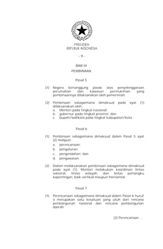 -9-


                   BAB III
                PEMBINAAN

                   Pasal 5

(1)   Negara bertanggung jawab atas penyelenggaraan
      perumahan    dan     kawasan     permukiman yang
      pembinaannya dilaksanakan oleh pemerintah.

(2)   Pembinaan sebagaimana dimaksud pada ayat           (1)
      dilaksanakan oleh:
      a. Menteri pada tingkat nasional;
      b. gubernur pada tingkat provinsi; dan
      c. bupati/walikota pada tingkat kabupaten/kota.


                   Pasal 6

(1)   Pembinaan sebagaimana dimaksud dalam Pasal 5 ayat
      (2) meliputi:
      a. perencanaan;
      b. pengaturan;
      c. pengendalian; dan
      d. pengawasan.

(2)   Dalam melaksanakan pembinaan sebagaimana dimaksud
      pada ayat (1), Menteri melakukan koordinasi lintas
      sektoral,  lintas   wilayah,   dan   lintas   pemangku
      kepentingan, baik vertikal maupun horizontal.


                   Pasal 7

(1)   Perencanaan sebagaimana dimaksud dalam Pasal 6 huruf
      a merupakan satu kesatuan yang utuh dari rencana
      pembangunan nasional dan rencana pembangunan
      daerah.


                                         (2) Perencanaan …
 