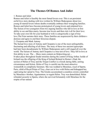 The Themes Of Romeo And Juliet
1. Romeo and Juliet
Romeo and Juliet is feasibly the most famed lovers ever. This is an persistent
awful love story dealing with love written by William Shakespeare about two
young ill starred lovers whose deaths eventually embrace their wrangling families.
Romeo and Juliet have become prototypical of young lovers and ordained love.
The fiction of two youngsters from two arguing families who fall in love at first
ability to see and then marry, become true lovers and then risk it all for their love.
To take your own life for your husband or wife is categorically a sign of true
love.The Friar narrates their story. These families are acquiescent by their children s
demises and agree to end their ferocious dispute.
2. Cleopatra and Mark Antony
The factual love story of Antony and Cleopatra is one of the most unforgettable,
fascinating and affecting of all times. The story of these two ancient typescripts
had later been docudramatic by William Shakespeare and is still staged all over the
world. The liaison of Antony and Cleopatra is a true test of love. They fell in love at
first ability to see. The ... Show more content on Helpwriting.net ...
It takes place throughout feudal stretches during the control of King Arthur. Isolde of
Ireland was the offspring of the King of Ireland Related in Homer s Iliad, the
section of Helen of Troy and the Trojan Conflict is a Greek daring fable, uniting
circumstance and fiction. Helen of Troy is careful one the most attractive
womenfolk in completely literature. She was wedded to Menelaus, royal of Sparta.
Paris, child of Royal Priam of Troy, clear cut in love with Helen and kidnapped her,
captivating her spinal to Troy. The Greeks accumulated a countless crowd, controlled
by Menelaus s brother, Agamemnon, to regain Helen. Troy was demolished. Helen
refunded securely to Sparta, where she survived fortunately with Menelaus for the
respite of her natural
 