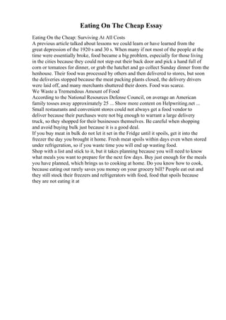 Eating On The Cheap Essay
Eating On the Cheap: Surviving At All Costs
A previous article talked about lessons we could learn or have learned from the
great depression of the 1920 s and 30 s. When many if not most of the people at the
time were essentially broke, food became a big problem, especially for those living
in the cities because they could not step out their back door and pick a hand full of
corn or tomatoes for dinner, or grab the hatchet and go collect Sunday dinner from the
henhouse. Their food was processed by others and then delivered to stores, but soon
the deliveries stopped because the meat packing plants closed, the delivery drivers
were laid off, and many merchants shuttered their doors. Food was scarce.
We Waste a Tremendous Amount of Food
According to the National Resources Defense Council, on average an American
family tosses away approximately 25 ... Show more content on Helpwriting.net ...
Small restaurants and convenient stores could not always get a food vendor to
deliver because their purchases were not big enough to warrant a large delivery
truck, so they shopped for their businesses themselves. Be careful when shopping
and avoid buying bulk just because it is a good deal.
If you buy meat in bulk do not let it set in the Fridge until it spoils, get it into the
freezer the day you brought it home. Fresh meat spoils within days even when stored
under refrigeration, so if you waste time you will end up wasting food.
Shop with a list and stick to it, but it takes planning because you will need to know
what meals you want to prepare for the next few days. Buy just enough for the meals
you have planned, which brings us to cooking at home. Do you know how to cook,
because eating out rarely saves you money on your grocery bill? People eat out and
they still stock their freezers and refrigerators with food, food that spoils because
they are not eating it at
 