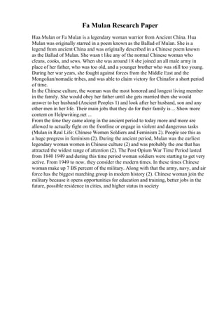 Fa Mulan Research Paper
Hua Mulan or Fa Mulan is a legendary woman warrior from Ancient China. Hua
Mulan was originally starred in a poem known as the Ballad of Mulan. She is a
legend from ancient China and was originally described in a Chinese poem known
as the Ballad of Mulan. She wasn t like any of the normal Chinese woman who
cleans, cooks, and sews. When she was around 18 she joined an all male army in
place of her father, who was too old, and a younger brother who was still too young.
During her war years, she fought against forces from the Middle East and the
Mongolian/nomadic tribes, and was able to claim victory for Chinafor a short period
of time.
In the Chinese culture, the woman was the most honored and longest living member
in the family. She would obey her father until she gets married then she would
answer to her husband (Ancient Peoples 1) and look after her husband, son and any
other men in her life. Their main jobs that they do for their family is ... Show more
content on Helpwriting.net ...
From the time they came along in the ancient period to today more and more are
allowed to actually fight on the frontline or engage in violent and dangerous tasks
(Mulan in Real Life: Chinese Women Soldiers and Feminism 2). People see this as
a huge progress in feminism (2). During the ancient period, Mulan was the earliest
legendary woman women in Chinese culture (2) and was probably the one that has
attracted the widest range of attention (2). The Post Opium War Time Period lasted
from 1840 1949 and during this time period woman soldiers were starting to get very
active. From 1949 to now, they consider the modern times. In these times Chinese
woman make up 7 ВЅ percent of the military. Along with that the army, navy, and air
force has the biggest marching group in modern history (2). Chinese woman join the
military because it opens opportunities for education and training, better jobs in the
future, possible residence in cities, and higher status in society
 