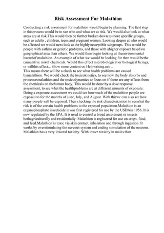 Risk Assessment For Malathion
Conducting a risk assessment for malathion would begin by planning. The first step
in thisprocess would be to see who and what are at risk. We would also look at what
areas are at risk.This would then be further broken down to more specific groups,
such as adults , children, teens,and pregnant women. Looking deeper at who would
be affected we would next look at the highlysusceptible subgroups. This would be
people with asthma or genetic problems, and those with ahigher exposer based on
geographical area than others. We would then begin looking at theenvironmental
hazardof malathion. An example of what we would be looking for then would bethe
cumulative riskof chemicals. Would this effect microbiological or biological beings,
or willthis effect... Show more content on Helpwriting.net ...
This means there will be a check to see what health problems are caused
bymalathion. We would check the toxicokinetics, to see how the body absorbs and
processesmalathion and the toxicodynamics to focus on if there are any effects from
the chemicals on thehuman body. This would be done by a dose response
assessment, to see what the healthproblems are at different amounts of exposure.
Doing a exposure assessment we could see howmuch of the malathion people are
exposed to for the months of June, July, and August. With thiswe can also see how
many people will be exposed. Then checking the risk characterization to seewhat the
risk is of the certain health problems to the exposed population.Malathion is an
organophosphate insecticide it was first registered for use by the USDAin 1956. It is
now regulated by the EPA. It is used to control a broad assortment or insects
bothagriculturally and residentially. Malathion is registered for use on crops, food,
and feed.Malathion is toxic via skin contact, inhalation and through ingestion. It
works by overstimulating the nervous system and ending stimulation of the neurons.
Malathion has a very loworal toxicity. With lower toxicity in males than
 