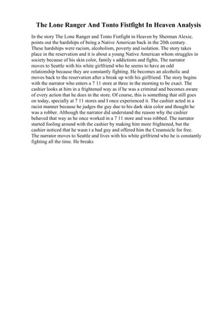 The Lone Ranger And Tonto Fistfight In Heaven Analysis
In the story The Lone Ranger and Tonto Fistfight in Heaven by Sherman Alexie,
points out the hardships of being a Native American back in the 20th century.
These hardships were racism, alcoholism, poverty and isolation. The story takes
place in the reservation and it is about a young Native American whom struggles in
society because of his skin color, family s addictions and fights. The narrator
moves to Seattle with his white girlfriend who he seems to have an odd
relationship because they are constantly fighting. He becomes an alcoholic and
moves back to the reservation after a break up with his girlfriend. The story begins
with the narrator who enters a 7 11 store at three in the morning to be exact. The
cashier looks at him in a frightened way as if he was a criminal and becomes aware
of every action that he does in the store. Of course, this is something that still goes
on today, specially at 7 11 stores and I once experienced it. The cashier acted in a
racist manner because he judges the guy due to his dark skin color and thought he
was a robber. Although the narrator did understand the reason why the cashier
behaved that way as he once worked in a 7 11 store and was robbed. The narrator
started fooling around with the cashier by making him more frightened, but the
cashier noticed that he wasn t a bad guy and offered him the Creamsicle for free.
The narrator moves to Seattle and lives with his white girlfriend who he is constantly
fighting all the time. He breaks
 