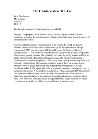 The Transformation Of E. Coli
Jack Dildabanian
Ms. Buckley
Genetics
11/6/15
The Transformation of E. coli using the plasmid GFP
Purpose: The purpose of this lab is to observe bacterial growth under various
conditions including the transformation of bacteria; to understand how the process of
transformation occurs.
Background Information: Transformation is the process by which the genetic
material carried by an individual cell is altered by the incorporation of foreign
(exogenous) DNA into its genome (MedicineNet.com, Definition of Genetic
transformation ). Transformation in bacterial cells occurs when the cell incorporates
DNA into its genetic material. Bacteria cells that have the ability to take up DNA are
called competent. In a lab setting, this is encouraged by placing the mixtures of
transformation solution and plasmid DNA on ice, then rapidly transferring them to a
hot water bath for about fifty seconds, and then placing them back on ice again.
This procedure is called heat shock and increases the permeability of the cell
membrane to DNA. The agent which the new genetic material is incorporated into is
the bacterial plasmid. A plasmid is a circular deoxyribonucleic acid (DNA) molecule
that replicates independently of the bacterial chromosome and often permits a
bacteria to gain resistance to an antibiotic. Recombinant plasmids are those which
have DNA from two or more sources incorporated into a single plasmid. To make
recombinant plasmids, two different plasmids are cut with the same
 