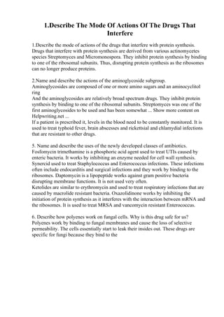 1.Describe The Mode Of Actions Of The Drugs That
Interfere
1.Describe the mode of actions of the drugs that interfere with protein synthesis.
Drugs that interfere with protein synthesis are derived from various actinomycetes
species Streptomyces and Micromonospora. They inhibit protein synthesis by binding
to one of the ribosomal subunits. Thus, disrupting protein synthesis as the ribosomes
can no longer produce proteins.
2.Name and describe the actions of the aminoglycoside subgroup.
Aminoglycosides are composed of one or more amino sugars and an aminocyclitol
ring
And the aminoglycosides are relatively broad spectrum drugs. They inhibit protein
synthesis by binding to one of the ribosomal subunits. Streptomyces was one of the
first aminoglycosides to be used and has been somewhat ... Show more content on
Helpwriting.net ...
If a patient is prescribed it, levels in the blood need to be constantly monitored. It is
used to treat typhoid fever, brain abscesses and rickettsial and chlamydial infections
that are resistant to other drugs.
5. Name and describe the uses of the newly developed classes of antibiotics.
Fosfomycin trimethamine is a phosphoric acid agent used to treat UTIs caused by
enteric bacteria. It works by inhibiting an enzyme needed for cell wall synthesis.
Synercid used to treat Staphylococcus and Enterococcus infections. These infections
often include endocarditis and surgical infections and they work by binding to the
ribosomes. Daptomycin is a lipopeptide works against gram positive bacteria
disrupting membrane functions. It is not used very often.
Ketolides are similar to erythromycin and used to treat respiratory infections that are
caused by macrolide resistant bacteria. Oxazolidinone works by inhibiting the
initiation of protein synthesis as it interferes with the interaction between mRNA and
the ribosomes. It is used to treat MRSA and vancomycin resistant Enterococcus.
6. Describe how polyenes work on fungal cells. Why is this drug safe for us?
Polyenes work by binding to fungal membranes and cause the loss of selective
permeability. The cells essentially start to leak their insides out. These drugs are
specific for fungi because they bind to the
 