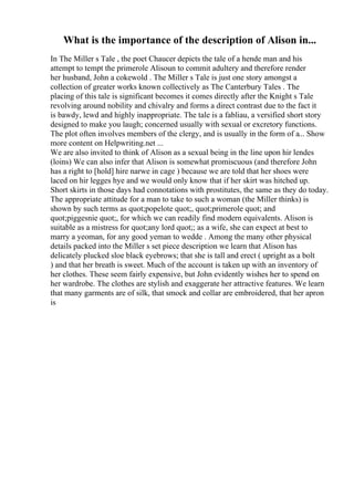 What is the importance of the description of Alison in...
In The Miller s Tale , the poet Chaucer depicts the tale of a hende man and his
attempt to tempt the primerole Alisoun to commit adultery and therefore render
her husband, John a cokewold . The Miller s Tale is just one story amongst a
collection of greater works known collectively as The Canterbury Tales . The
placing of this tale is significant becomes it comes directly after the Knight s Tale
revolving around nobility and chivalry and forms a direct contrast due to the fact it
is bawdy, lewd and highly inappropriate. The tale is a fabliau, a versified short story
designed to make you laugh; concerned usually with sexual or excretory functions.
The plot often involves members of the clergy, and is usually in the form of a... Show
more content on Helpwriting.net ...
We are also invited to think of Alison as a sexual being in the line upon hir lendes
(loins) We can also infer that Alison is somewhat promiscuous (and therefore John
has a right to [hold] hire narwe in cage ) because we are told that her shoes were
laced on hir legges hye and we would only know that if her skirt was hitched up.
Short skirts in those days had connotations with prostitutes, the same as they do today.
The appropriate attitude for a man to take to such a woman (the Miller thinks) is
shown by such terms as quot;popelote quot;, quot;primerole quot; and
quot;piggesnie quot;, for which we can readily find modern equivalents. Alison is
suitable as a mistress for quot;any lord quot;; as a wife, she can expect at best to
marry a yeoman, for any good yeman to wedde . Among the many other physical
details packed into the Miller s set piece description we learn that Alison has
delicately plucked sloe black eyebrows; that she is tall and erect ( upright as a bolt
) and that her breath is sweet. Much of the account is taken up with an inventory of
her clothes. These seem fairly expensive, but John evidently wishes her to spend on
her wardrobe. The clothes are stylish and exaggerate her attractive features. We learn
that many garments are of silk, that smock and collar are embroidered, that her apron
is
 