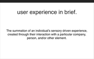 The summation of an individual’s sensory driven experience,
created through their interaction with a particular company,
person, and/or other element.
user experience in brief.
 