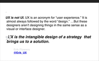 “!
UX is not UI. UX is an acronym for “user experience.” It is
almost always followed by the word “design.” …But these
designers aren’t designing things in the same sense as a
visual or interface designer.!
!
-UX is the intangible design of a strategy that
brings us to a solution.
Erik Flowers!
@Erik_UX
”
 