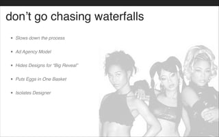 don’t go chasing waterfalls
• Slows down the process!
• Ad Agency Model!
• Hides Designs for “Big Reveal”!
• Puts Eggs in One Basket!
• Isolates Designer
 