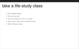 take a life-study class
• Draw Naked People!
• Get over yourself!
• Turns out almost no one is a ‘model’!
• Great way to learn how to sketch quickly!
• Takes Pressure Away!
 