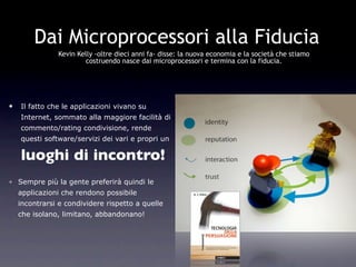 Dai Microprocessori alla Fiducia
               Kevin Kelly -oltre dieci anni fa- disse: la nuova economia e la società che stiamo
                       costruendo nasce dai microprocessori e termina con la fiducia.




•   Il fatto che le applicazioni vivano su
    Internet, sommato alla maggiore facilità di
    commento/rating condivisione, rende
    questi software/servizi dei vari e propri un

    luoghi di incontro!
• Sempre più la gente preferirà quindi le
    applicazioni che rendono possibile
    incontrarsi e condividere rispetto a quelle
    che isolano, limitano, abbandonano!
 