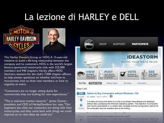 La lezione di HARLEY e DELL



The Harley Owners Group, or HOG. A 15-year-old
initiative to build a life-long relationship between the
company and its customers, HOG is the world's largest
factory-sponsored motorcycle club, with 325,000
members and 940 chapters. Harley offers HOG
Seminars, sessions for the club's 7,000 chapter ofﬁcers
to help answer questions on whether and how to
incorporate, how to draw new members, or how to
organize an event.

“Consumers are no longer sitting ducks for
commercials; they are looking for new experiences. “

"This is real-time market research," James Ziemer -
president, and CEO of HarleyDavidson Inc- says. "Our
engineers see what our customers are doing with their
motorcycles, and they come back with things we could
improve on or new ideas we could try."
 