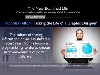 The New Examined Life
            Why more people are spilling the statistics of their lives on the Web
                                                     http://online.wsj.com/article/SB122852285532784401.html




 Nicholas Felton: Tracking the Life of a Graphic Designer

     The culture of sharing
information online has shifted in
  recent years, from a focus on
blog ramblings to the ubiquitous
  micro-movements of posters'
           daily lives.

     http://online.wsj.com/video/tracking-the-life-of-a-graphic-designer/E1CC553F-BE78-437E-AF72-635258A5BE59.html
 