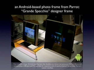 an Android-based photo frame from Parrot:
      “Grande Specchio” designer frame




That includes a large 10.4-inch touchscreen that doubles as a mirror (on purpose), WiFi and Bluetooth
connectivity, a USB port and SD card slot for expansion and, of course, Android hiding under Parrot's
                                          custom interface.
 