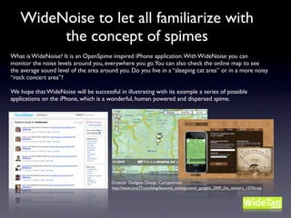 WideNoise to let all familiarize with
        the concept of spimes
What is WideNoise? It is an OpenSpime inspired iPhone application. With WideNoise you can
monitor the noise levels around you, everywhere you go.You can also check the online map to see
the average sound level of the area around you. Do you live in a “sleeping cat area” or in a more noisy
“rock concert area”?

We hope that WideNoise will be successful in illustrating with its example a series of possible
applications on the iPhone, which is a wonderful, human powered and dispersed spime.




                                        Greener Gadgets Design Competition
                                        http://www.core77.com/blog/featured_items/greener_gadgets_2009_the_winners_12756.asp
 