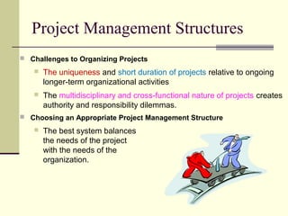 Project Management Structures
 Challenges to Organizing Projects
 The uniqueness and short duration of projects relative to ongoing
longer-term organizational activities
 The multidisciplinary and cross-functional nature of projects creates
authority and responsibility dilemmas.
 Choosing an Appropriate Project Management Structure
 The best system balances
the needs of the project
with the needs of the
organization.
 