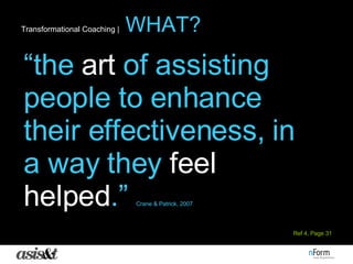 Transformational Coaching |   WHAT? “ the  art  of assisting people to enhance their effectiveness, in a way they  feel helped .”  Crane & Patrick, 2007 Ref 4, Page 31 