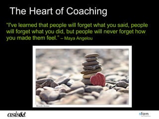 The Heart of Coaching “ I've learned that people will forget what you said, people will forget what you did, but people will never forget how you made them feel.”   – Maya Angelou 