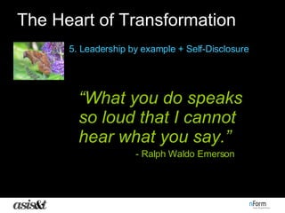 The Heart of Transformation 5. Leadership by example + Self-Disclosure “ What you do speaks so loud that I cannot hear what you say.” - Ralph Waldo Emerson 