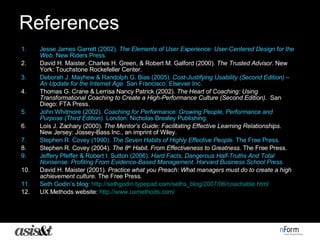 References Jesse James Garrett (2002).  The Elements of User Experience: User-Centered Design for the Web.  New Riders Press. David H. Maister, Charles H. Green, & Robert M. Galford (2000).  The Trusted Advisor.  New York: Touchstone Rockefeller Center.  Deborah J. Mayhew & Randolph G. Bias (2005).  Cost-Justifying Usability (Second Edition) – An Update for the Internet Age.  San Francisco: Elsevier Inc. Thomas G. Crane & Lerrisa Nancy Patrick (2002).  The Heart of Coaching: Using Transformational Coaching to Create a High-Performance Culture (Second Edition).  San Diego: FTA Press. John Whitmore (2002).  Coaching for Performance: Growing People, Performance and Purpose (Third Edition).  London: Nicholas Brealey Publishing. Lois J. Zachary (2000).  The Mentor’s Guide: Facilitating Effective Learning Relationships.  New Jersey: Jossey-Bass Inc., an imprint of Wiley. Stephen R. Covey (1990).  The Seven Habits of Highly Effective People.  The Free Press.  Stephen R. Covey (2004).  The 8 th  Habit. From Effectiveness to Greatness.  The Free Press. Jeffery Pfeffer & Robert I. Sutton (2006).  Hard Facts, Dangerous Half-Truths And Total Nonsense: Profiting From Evidence-Based Management. Harvard Business School Press.   David H. Maister (2001).  Practice what you Preach: What managers must do to create a high achievement culture.  The Free Press. Seth Godin’s blog:  http://sethgodin.typepad.com/seths_blog/2007/06/coachable.html UX Methods website:  http:// www.uxmethods.com / 