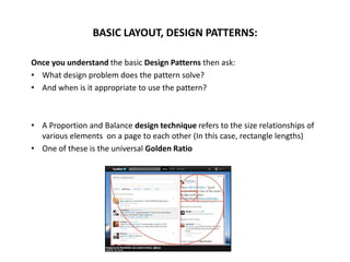 Once you understand the basic Design Patterns then ask:
• What design problem does the pattern solve?
• And when is it appropriate to use the pattern?
• A Proportion and Balance design technique refers to the size relationships of
various elements on a page to each other (In this case, rectangle lengths)
• One of these is the universal Golden Ratio
BASIC LAYOUT, DESIGN PATTERNS:
 