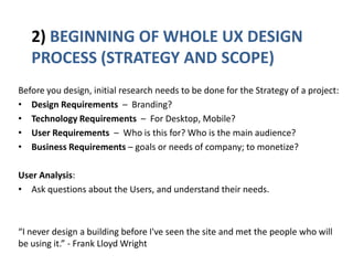 2) BEGINNING OF WHOLE UX DESIGN
PROCESS (STRATEGY AND SCOPE)
Before you design, initial research needs to be done for the Strategy of a project:
• Design Requirements – Branding?
• Technology Requirements – For Desktop, Mobile?
• User Requirements – Who is this for? Who is the main audience?
• Business Requirements – goals or needs of company; to monetize?
User Analysis:
• Ask questions about the Users, and understand their needs.
“I never design a building before I've seen the site and met the people who will
be using it.” - Frank Lloyd Wright
 