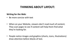 Writing for the Web:
• Be more concise with text
• When on your Website, viewers don’t read much of content.
They scan pages to see if content will help them find what
they're looking for.
• People notice images and graphics (charts, icons, illustrations)
draw attention before blocks of text.
THINKING ABOUT LAYOUT:
 