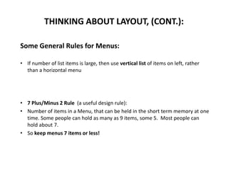 Some General Rules for Menus:
• If number of list items is large, then use vertical list of items on left, rather
than a horizontal menu
• 7 Plus/Minus 2 Rule (a useful design rule):
• Number of items in a Menu, that can be held in the short term memory at one
time. Some people can hold as many as 9 items, some 5. Most people can
hold about 7.
• So keep menus 7 items or less!
THINKING ABOUT LAYOUT, (CONT.):
 