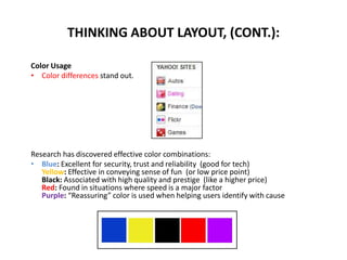 Color Usage
• Color differences stand out.
Research has discovered effective color combinations:
• Blue: Excellent for security, trust and reliability (good for tech)
Yellow: Effective in conveying sense of fun (or low price point)
Black: Associated with high quality and prestige (like a higher price)
Red: Found in situations where speed is a major factor
Purple: “Reassuring” color is used when helping users identify with cause
THINKING ABOUT LAYOUT, (CONT.):
 