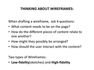 When drafting a wireframe, ask 4 questions:
• What content needs to be on the page?
• How do the different pieces of content relate to
one another?
• How might they possibly be arranged?
• How should the user interact with the content?
Two types of Wireframes:
• Low-fidelity(sketches) and High-fidelity
THINKING ABOUT WIREFRAMES:
 