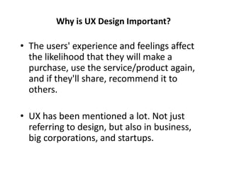 Why is UX Design Important?
• The users' experience and feelings affect
the likelihood that they will make a
purchase, use the service/product again,
and if they'll share, recommend it to
others.
• UX has been mentioned a lot. Not just
referring to design, but also in business,
big corporations, and startups.
 