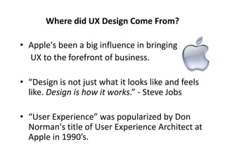 Where did UX Design Come From?
• Apple's been a big influence in bringing
UX to the forefront of business.
• “Design is not just what it looks like and feels
like. Design is how it works.” - Steve Jobs
• “User Experience” was popularized by Don
Norman's title of User Experience Architect at
Apple in 1990’s.
 