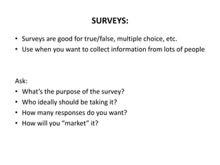 • Surveys are good for true/false, multiple choice, etc.
• Use when you want to collect information from lots of people
Ask:
• What’s the purpose of the survey?
• Who ideally should be taking it?
• How many responses do you want?
• How will you “market” it?
SURVEYS:
 