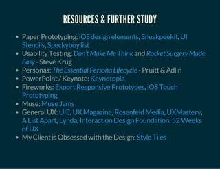 RESOURCES & FURTHER STUDY
Paper Prototyping: , ,
,
UsabilityTesting: and
-Steve Krug
Personas: -Pruitt&Adlin
PowerPoint/Keynote:
Fireworks: ,
Muse:
GeneralUX: , , , ,
, , ,
MyClientis Obsessed with the Design:
iOS design elements Sneakpeekit UI
Stencils Speckyboylist
Don’tMake Me Think RocketSurgery Made
Easy
The Essential PersonaLifecycle
Keynotopia
ExportResponsive Prototypes iOS Touch
Prototyping
Muse Jams
UIE UX Magazine Rosenfeld Media UXMastery
AListApart Lynda Interaction Design Foundation 52 Weeks
of UX
Style Tiles
 