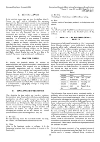 Integrated Intelligent Research (IIR) International Journal of Data Mining Techniques and Applications
Volume: 01 Issue: 01 June 2012 Page No.13-16
ISSN: 2278-2419
14
II. KEY CHALLENGES
In the existing system data are store in database directly.
Anyone can easily retrieve information like username,
password. Etc. The cryptography security is not maintained
here. The classification of database is carried out from local
system only. Any unauthorized person can easily access the
database. Authorized person can view the other user’s data
too.Data confidentiality is particularly relevant because of the
value, often not only monetary, that data possess. A
requirement has motivated a large variety of approaches
aiming at better protecting data confidentiality and data
ownership. The availability of huge numbers of databases
recording a large variety of information about individuals
makes it possible to discover information about specific
individuals by simply correlating all the available databases.
Clearly, the two problems are related in the sense that they can
be combined into the following problem: can the database
owner decide if the updated database still preserves privacy of
individuals without directly knowing the new data to be
inserted? The answer we give in this work is affirmative.
III. PROPOSED SYSTEM
We propose two protocols solving this problem on
suppression-based and generalization-based k-anonymous and
confidential databases. The protocols rely on well-known
cryptographic assumptions, and we provide theoretical
analyses to prove their soundness and experimental results to
illustrate their efficiency. It is today well understood that
databases represent an important asset for many applications
and thus their security is crucial.Recently, techniques
addressing the problem of privacy via data anonymization have
been developed, thus making it more difficult to link sensitive
information to specific individuals. One well-known technique
is k-anonymization. Cryptography technique is using secure
data storing in server.
IV. DEVELOPMENT OF THE SYSTEM
After designing the data model, user interface, prototype,
documentation plan, functional specifications, detailed design
specifications and software quality assurance test plan, the next
logical step is to start coding the actual software, writing the
documentation and developing the SQA test cases, entrance
criteria, and automations. Software coding includes building
the data model and programming the user interface and
application. If analysis and design efforts are correct,
developing the software will not be a hardest task. Several
versions include release of certain products. They are
a) Pre-alpha
Pre-alpha basically means that individual modules are ready,
but have not yet combined them into a functional unit.
b) Alpha
Alpha is the functional version of software. It is the
fundamental structure since it covers about 60 percent of the
functionality.
c) Pre-beta
Normally pre –beta testing is used for in-house testing.
d) Beta
The beta version of a software product is its first release to be
viewed.
e) GA
The GA or ‘Generally Available’ is a software release ready to
install for use. This refers to the finished version of the
software.
V. ARCHITECTURE AND EXPERIMENTAL
RESULTS
Our prototype of a Private Checker (that is, Alice) is composed
by the following modules: a crypto module that is in charge of
encrypting all the tuples exchanged between an user (that is,
Bob) and the Private Updater, using the techniques exposed in
Sections 4 and 5; a checker module that performs all the
controls, as prescribed by Protocols 4.1 and 5.1; a loader
module that reads chunks of anonymized tuples from the k-
anonymous DB. The chunk size is fixed in order to minimize
the network overload. In Fig. 3 such modules are represented
along with labeled arrows denoting what information are
exchanged among them. Note that the functionality provided
by the Private Checker prototype regards the check on whether
the tuple insertion into the k-anonymous DB is possible. We do
not address the issue of actually inserting a properly
anonymized version of the tuple.
Table-1
The information flow across the above mentioned modules is
as follows: after an initial setup phase in which the user and the
Private Checker prototype exchange public values for correctly
performing the subsequent cryptographic operations, the user
sends the encryption of her/his tuple to the Private Checker; the
loader module reads from the k-anonymous DB the first chunk
of tuples to be checked. Such tuples are then encrypted by the
crypto module. The checker module performs the
abovementioned check one tuple at time in collaboration with
the user, according to either Protocol 4.1 (in the case of
suppression-based anonymization) or Protocol 5.1 (in the case
of generalization-based anonymization). If none of the tuples
in the chunk matches the User tuple, then the loader reads
another chunk of tuples from the k-anonymous DB. Note the
communication between the prototype and User is mediated by
an anonymizer (like Crowds, not shown in figure) and that all
the tuples are encrypted.
We briefly discuss the complexity of our protocols in terms of
the number of messages exchanged and their size. It turns out
that the number of messages exchanged during executions of
 