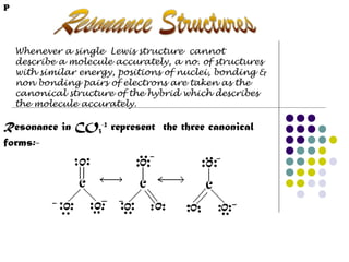 P

Whenever a single Lewis structure cannot
describe a molecule accurately, a no. of structures
with similar energy, positions of nuclei, bonding &
non bonding pairs of electrons are taken as the
canonical structure of the hybrid which describes
the molecule accurately.

Resonance in CO3-2 represent the three canonical
forms:-

 