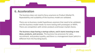 The business does not need to focus anymore on Product-Market fit.
Repeatability and scalability of the business model are validated.
There are no business model hypotheses anymore that need to be validated,
and the business model needs no more testing with prototypes or MVPs.
There are competitors with similar products and known market shares.
The business stops having a startup culture, and it starts investing in new
ideas, products, and services. The business has processes for sales,
recruitment, and product quality, and there is a management team (which is
different from the founding team).
6. Acceleration
 