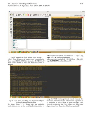 Int. J. Advanced Networking and Applications
Volume: 09 Issue: 06 Pages: 3623-3631 (2017) ISSN: 0975-0290
3629
Fig 10: Authenticate for IP address OSPF packets.
Above figure 10 shows the packet secure communication
from source IP(192.168.0.1) to destination IP(192168.0.2).
Here source router is Hari and destination router id
Krishna.
In Hari router received rid: 192.168.0.2 aut : 2 keyid:1 seq
: 0x3C7ECC80 from FastEthernet0/0.
In Krishna router received rid: 192.168.0.2 aut : 2 keyid:1
seq : 0x3C7EC77 from FastEthernet0/0.
Fig 11: Clock offset, root delay, root dispersion and peer
dispersion without uthentication.
In above figure : 11 shows that, the designing
authentication as a service model packets transmitted by
using the OSPF routing protocol, packets reached the
destination without using the authentication algorithm in
R2 reference is 10.0.0.1.Now by using Network Time
Protocol to analyzing the Clock offset, root delay, root
dispersion and peer dispersion of the time calculated.
 