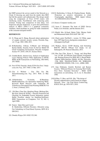 Int. J. Advanced Networking and Applications
Volume: 09 Issue: 06 Pages: 3623-3631 (2017) ISSN: 0975-0290
3631
the OSPF protocol the service model of the Network as a
Cloud. If choosing any path from the model, then MD5
had hid the packets and authenticated. The design model
using the components of Cisco C3745 routers with
interfacing serials, Fast-Ethernet with connecting putty
terminal. Testing time comparison of time delay, root
dispersion and peer dispersion, so gives best performance
analysis in MD-5. GNS-3 is a graphical community
simulator, which facilitates in, going for walks simulations
at the consumer-designed models.
REFERENCES
[1] X. Wang and S. Zhang, Research about optimization
of campus network security system, Procedia Eng.,
vol. 15, pp. 1802–1806, 2011.
[2] B.Harikrishna, S.Kiran, G.Murali and R.Pradeep
Kumar Reddy, Security Issues In Service Model Of
Cloud Computing Environment, Procedia Computer
Science 87 ( 2016 ) 246 251, Science Direct.
[3] Cataldo Basile, Antonio Lioy, Analysis of Application
Layer Filtering Policies With Application to HTTP,
IEEE/ ACM Transactions on Networking, 1063-6692,
2013 IEEE.
[4] Free CCNA Tutorials. Study CCNA For Free!. Study-
ccna.com. N.p., 2017. Web. 21 Mar. 2017.
[5] Cite A Website - Cite This For Me.
Networkstraining.com. N.p., 2017. Web. 21 Mar.
2017.
[6] B.Harikrishna, N.Anusha, K.Manideep,
Madhusudhanarao, Ch, Quarantine Stabilizing Multi-
Keyword Rated Discover with Unfamiliar ID
Transferover Encrypted Cloud Warning IJERCSE Vol
2, Issue 2, February 2015.
[7] Zili Shao, Chun Xue, Qingfeng Zhuge, Meikang Qiu,
Bin Xiao, Edwin H.-M Sha, ―Security Protection and
Checking for Embedded System Integration against
Buffer Overflow attacks via Hardware/Software‖,
IEEE Transactions on Computers, Vol. 55, NO. 4,
April 2006.
[8] Source: https://docs.gns3.com/.
B. Harikrishna, Efficient Resource Allocation using
Fair Scheduling in Cloud Based Systems, RITS ICA
EM 2012.
[9] Chandra Wijaya 2011 IEEE 355-360.
[10] B. Harikrishna, S. Kiran, R. Pradeep Kumar Reddy,
Protection on sensitive information in cloud
Cryptography algorithms, IEEE digital Library
10.1109/CESYS.2016.7889894.
[11] Source: Computer weekly.com
[12] Jason C. Neumann The book of GNS3 Device
Nodes, Live Switches, and the Internet 2015.
[13] Khalid Abu Al-Saud, Hatim Tahir, Moutaz Saleh
and Mohammed Saleh 2010 IAJIT 380- 387.
[14] Check point FireWall-1, version 3.0 White paper
June 1997 http://www.checkpoint.com/products/
whitepapers/wp30.pdf
[15] Wallace, Kevin. CCNP Routing And Switching
ROUTE 300-101 Official Cert Guide. 1st ed.
Indianapolis, IN: Pearson Education, 2015.
[16] Hon Sun Chiu, Kwan L. Yeung, and King-Shan
Lui- J-CAR: An Efficient Joint Channel Assignment
and Routing Protocol for IEEE 802.11-Based Multi-
Channel Multi-Interface Mobile Ad Hoc Networks,
1706 IEEE TRANSACTIONS ON WIRELESS
COMMUNICATIONS, VOL. 8 (4) , APRIL 2009.
[17] Anja Feldmann, Jennifer Rexford, and Ramon
Caceres, ”Efficient Policies for Carrying Web Traffic
Over Flow- Switched Networks” , IEEE/ ACM
transactions on networking, vol. 6, no. 6, December
1998.
[18] Q.Zhao, Y. Mou, and S.H.. Qin, “The design of
Security authentication system based on campus
Network, “ Proc. – Int. Conf. Electr. Control Eng.
ICECE 2010, pp. 3070-3073, 2010.
 