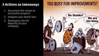 3 Actions as takeaways
1. Document the recipe to
successful projects
2. Imagine your North Star
3. Retrospect the UX
Maturity of your
company.
 