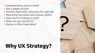 • Understanding what to build?
• See a bigger picture.
• Identify right tools, resources for right job.
• Determine outcomes and measure them?
• How much is it going to cost?
• What can you say NO to?
• Deliver a Killer Experience?
Why UX Strategy?
 