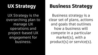 Business Strategy
Business strategy is a
clear set of plans, actions
and goals that outlines
how a business will
compete in a particular
market(s), with a
product(s) or service(s).
UX Strategy
UX Strategy is the
overarching plan to
manage UX
operations and
project-based UX
engagement for
business.
 