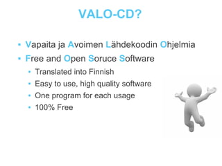 VALO-CD?

   Vapaita ja Avoimen Lähdekoodin Ohjelmia
   Free and Open Soruce Software
       Translated into Finnish
       Easy to use, high quality software
       One program for each usage
       100% Free
 