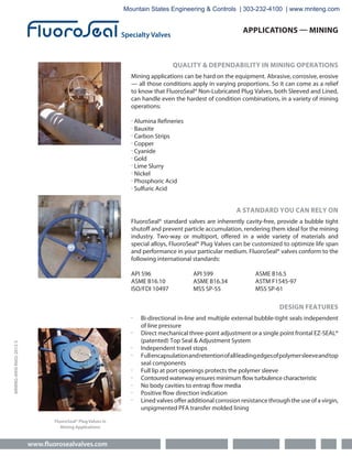 www.fluorosealvalves.com
MINING-ANSI-R002-2012-S
APPLICATIONS — MINING
QUALITY & DEPENDABILITY IN MINING OPERATIONS
Mining applications can be hard on the equipment. Abrasive, corrosive, erosive
— all those conditions apply in varying proportions. So it can come as a relief
to know that FluoroSeal® Non-Lubricated Plug Valves, both Sleeved and Lined,
can handle even the hardest of condition combinations, in a variety of mining
operations:
∙ Alumina Refineries
∙ Bauxite
∙ Carbon Strips
∙ Copper
∙ Cyanide
∙ Gold
∙ Lime Slurry
∙ Nickel
∙ Phosphoric Acid
∙ Sulfuric Acid
A STANDARD YOU CAN RELY ON
FluoroSeal® standard valves are inherently cavity-free, provide a bubble tight
shutoff and prevent particle accumulation, rendering them ideal for the mining
industry. Two-way or multiport, offered in a wide variety of materials and
special alloys, FluoroSeal® Plug Valves can be customized to optimize life span
and performance in your particular medium. FluoroSeal® valves conform to the
following international standards:
API 596 API 599 ASME B16.5
ASME B16.10 ASME B16.34 ASTM F1545-97
ISO/FDI 10497 MSS SP-55 MSS SP-61
DESIGN FEATURES
∙ Bi-directional in-line and multiple external bubble-tight seals independent
of line pressure
∙ Direct mechanical three-point adjustment or a single point frontal EZ-SEAL®
(patented) Top Seal & Adjustment System
∙ Independent travel stops
∙ Fullencapsulationandretentionofallleadingedgesofpolymersleeveandtop
seal components
∙ Full lip at port openings protects the polymer sleeve
∙ Contoured waterway ensures minimum flow turbulence characteristic
∙ No body cavities to entrap flow media
∙ Positive flow direction indication
∙ Lined valves offer additional corrosion resistance through the use of a virgin,
unpigmented PFA transfer molded lining
FluoroSeal® Plug Valves in
Mining Applications
Mountain States Engineering & Controls | 303-232-4100 | www.mnteng.com
 