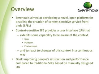 Overview
• Serenoa is aimed at developing a novel, open platform for
  enabling the creation of context sensitive service front-
  ends (SFEs)
• Context-sensitive SFE provides a user interface (UI) that
   – exhibits some capability to be aware of the context
       • User
       • Platform
       • Environment
   – and to react to changes of this context in a continuous
      way
• Goal: improving people’s satisfaction and performance
  compared to traditional SFEs based on manually designed
  UIs
 