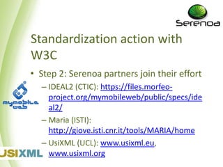 Standardization action with
W3C
• Step 2: Serenoa partners join their effort
  – IDEAL2 (CTIC): http://files.morfeo-
    project.org/mymobileweb/public/specs/ide
    al2/
  – Maria (ISTI):
    http://giove.isti.cnr.it/tools/MARIA/home
  – UsiXML (UCL): www.usixml.eu,
    www.usixml.org
 