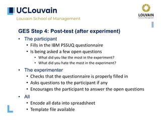 GES Step 4: Post-test (after experiment)
• The participant
• Fills in the IBM PSSUQ questionnaire
• Is being asked a few open questions
• What did you like the most in the experiment?
• What did you hate the most in the experiment?
• The experimenter
• Checks that the questionnaire is properly filled in
• Asks questions to the participant if any
• Encourages the participant to answer the open questions
• All
• Encode all data into spreadsheet
• Template file available
 