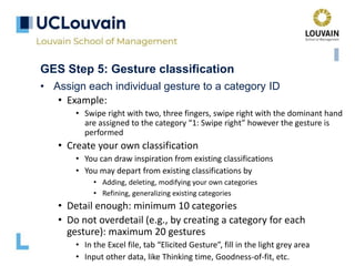 GES Step 5: Gesture classification
• Assign each individual gesture to a category ID
• Example:
• Swipe right with two, three fingers, swipe right with the dominant hand
are assigned to the category “1: Swipe right” however the gesture is
performed
• Create your own classification
• You can draw inspiration from existing classifications
• You may depart from existing classifications by
• Adding, deleting, modifying your own categories
• Refining, generalizing existing categories
• Detail enough: minimum 10 categories
• Do not overdetail (e.g., by creating a category for each
gesture): maximum 20 gestures
• In the Excel file, tab “Elicited Gesture”, fill in the light grey area
• Input other data, like Thinking time, Goodness-of-fit, etc.
 