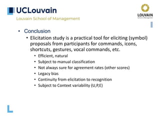 • Conclusion
• Elicitation study is a practical tool for eliciting (symbol)
proposals from participants for commands, icons,
shortcuts, gestures, vocal commands, etc.
• Efficient, natural
• Subject to manual classification
• Not always sure for agreement rates (other scores)
• Legacy bias
• Continuity from elicitation to recognition
• Subject to Context variability (U,P,E)
 