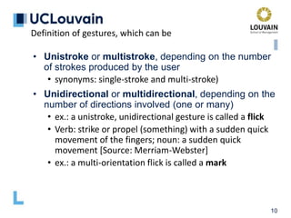 10
Definition of gestures, which can be
• Unistroke or multistroke, depending on the number
of strokes produced by the user
• synonyms: single-stroke and multi-stroke)
• Unidirectional or multidirectional, depending on the
number of directions involved (one or many)
• ex.: a unistroke, unidirectional gesture is called a flick
• Verb: strike or propel (something) with a sudden quick
movement of the fingers; noun: a sudden quick
movement [Source: Merriam-Webster]
• ex.: a multi-orientation flick is called a mark
 